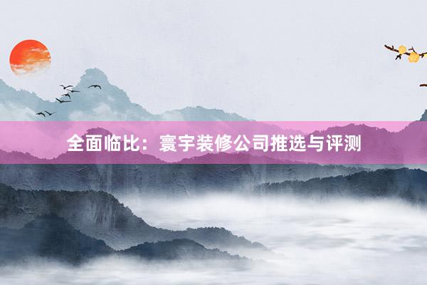 全面临比：寰宇装修公司推选与评测